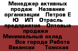 Менеджер активных продаж › Название организации ­ Петров Е.Ю., ИП › Отрасль предприятия ­ Оптовые продажи › Минимальный оклад ­ 30 000 - Все города Работа » Вакансии   . Томская обл.,Кедровый г.